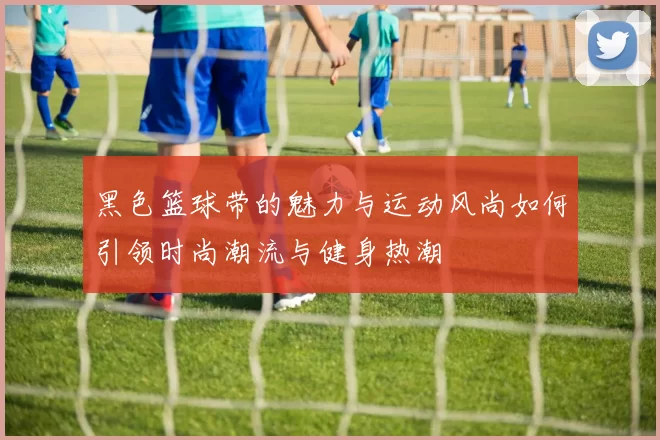 黑色篮球带的魅力与运动风尚如何引领时尚潮流与健身热潮