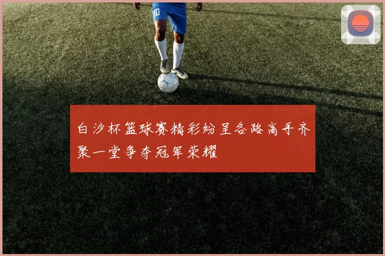 白沙杯篮球赛精彩纷呈各路高手齐聚一堂争夺冠军荣耀