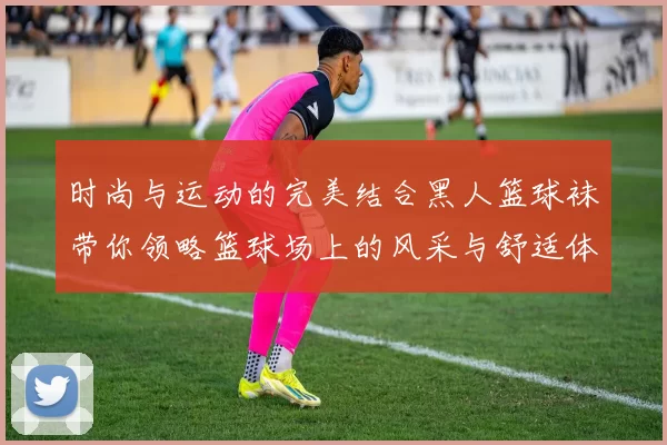 时尚与运动的完美结合黑人篮球袜带你领略篮球场上的风采与舒适体验