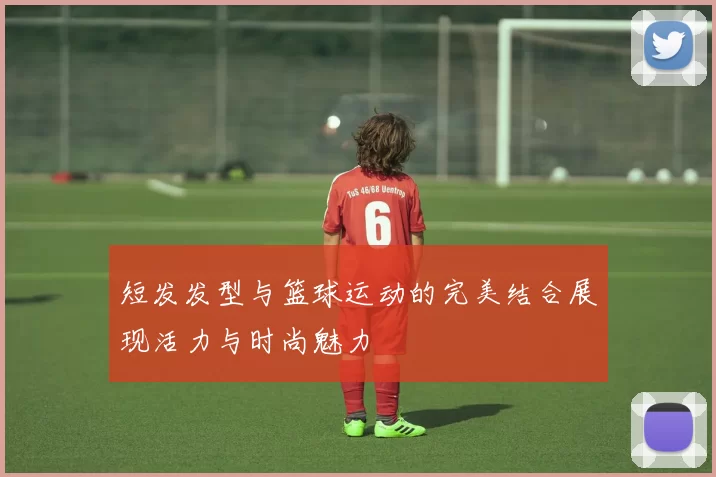 短发发型与篮球运动的完美结合展现活力与时尚魅力