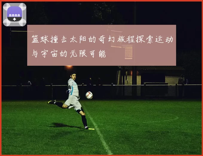 篮球撞击太阳的奇幻旅程探索运动与宇宙的无限可能